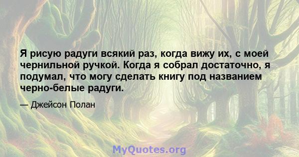 Я рисую радуги всякий раз, когда вижу их, с моей чернильной ручкой. Когда я собрал достаточно, я подумал, что могу сделать книгу под названием черно-белые радуги.