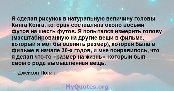 Я сделал рисунок в натуральную величину головы Кинга Конга, которая составляла около восьми футов на шесть футов. Я попытался измерить голову (масштабированную на другие вещи в фильме, который я мог бы оценить размер),