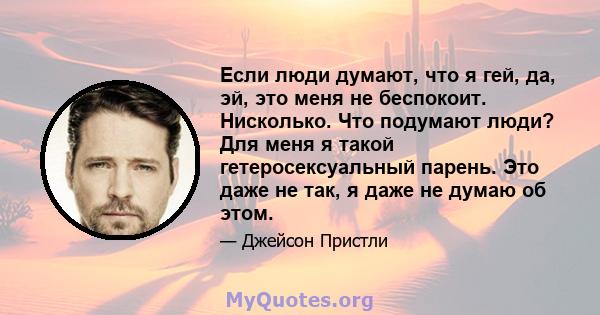 Если люди думают, что я гей, да, эй, это меня не беспокоит. Нисколько. Что подумают люди? Для меня я такой гетеросексуальный парень. Это даже не так, я даже не думаю об этом.