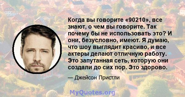 Когда вы говорите «90210», все знают, о чем вы говорите. Так почему бы не использовать это? И они, безусловно, имеют. Я думаю, что шоу выглядит красиво, и все актеры делают отличную работу. Это запутанная сеть, которую