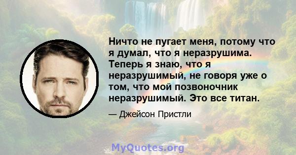 Ничто не пугает меня, потому что я думал, что я неразрушима. Теперь я знаю, что я неразрушимый, не говоря уже о том, что мой позвоночник неразрушимый. Это все титан.