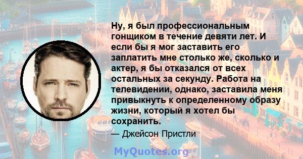 Ну, я был профессиональным гонщиком в течение девяти лет. И если бы я мог заставить его заплатить мне столько же, сколько и актер, я бы отказался от всех остальных за секунду. Работа на телевидении, однако, заставила