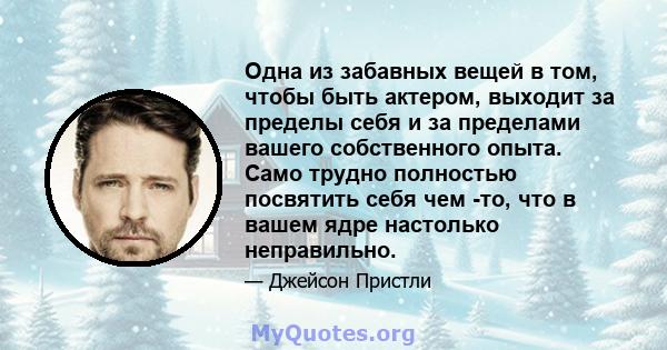 Одна из забавных вещей в том, чтобы быть актером, выходит за пределы себя и за пределами вашего собственного опыта. Само трудно полностью посвятить себя чем -то, что в вашем ядре настолько неправильно.