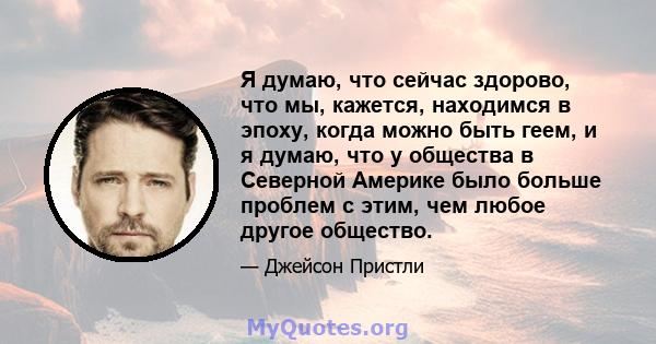 Я думаю, что сейчас здорово, что мы, кажется, находимся в эпоху, когда можно быть геем, и я думаю, что у общества в Северной Америке было больше проблем с этим, чем любое другое общество.