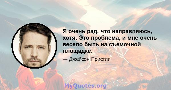 Я очень рад, что направляюсь, хотя. Это проблема, и мне очень весело быть на съемочной площадке.