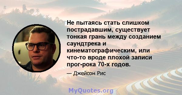 Не пытаясь стать слишком пострадавшим, существует тонкая грань между созданием саундтрека и кинематографическим, или что-то вроде плохой записи прог-рока 70-х годов.