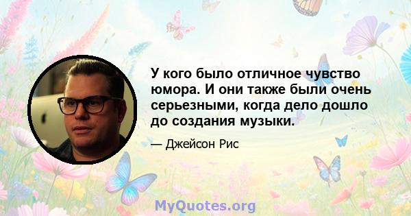 У кого было отличное чувство юмора. И они также были очень серьезными, когда дело дошло до создания музыки.