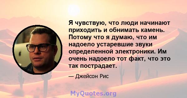 Я чувствую, что люди начинают приходить и обнимать камень. Потому что я думаю, что им надоело устаревшие звуки определенной электроники. Им очень надоело тот факт, что это так пострадает.