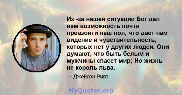 Из -за нашей ситуации Бог дал нам возможность почти превзойти наш пол, что дает нам видение и чувствительность, которых нет у других людей. Они думают, что быть белым и мужчины спасет мир; Но жизнь не король льва.