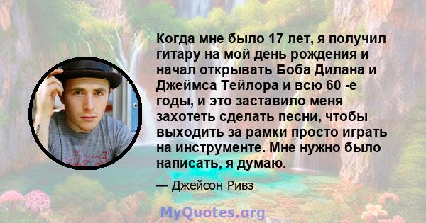 Когда мне было 17 лет, я получил гитару на мой день рождения и начал открывать Боба Дилана и Джеймса Тейлора и всю 60 -е годы, и это заставило меня захотеть сделать песни, чтобы выходить за рамки просто играть на