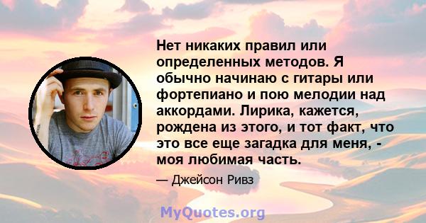 Нет никаких правил или определенных методов. Я обычно начинаю с гитары или фортепиано и пою мелодии над аккордами. Лирика, кажется, рождена из этого, и тот факт, что это все еще загадка для меня, - моя любимая часть.