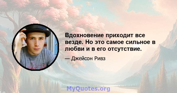 Вдохновение приходит все везде. Но это самое сильное в любви и в его отсутствие.