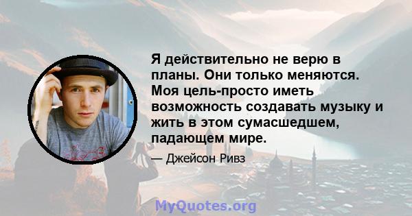 Я действительно не верю в планы. Они только меняются. Моя цель-просто иметь возможность создавать музыку и жить в этом сумасшедшем, падающем мире.