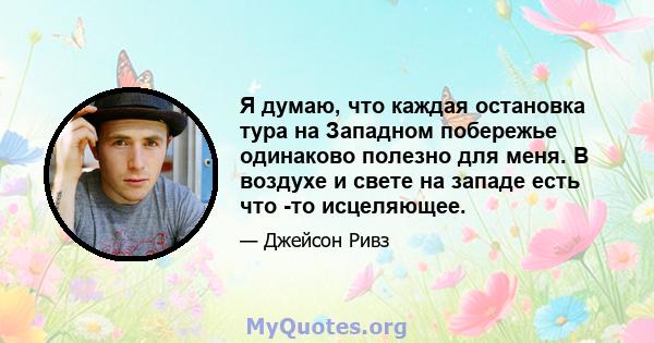 Я думаю, что каждая остановка тура на Западном побережье одинаково полезно для меня. В воздухе и свете на западе есть что -то исцеляющее.