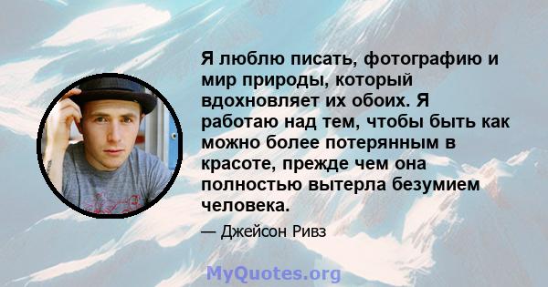 Я люблю писать, фотографию и мир природы, который вдохновляет их обоих. Я работаю над тем, чтобы быть как можно более потерянным в красоте, прежде чем она полностью вытерла безумием человека.