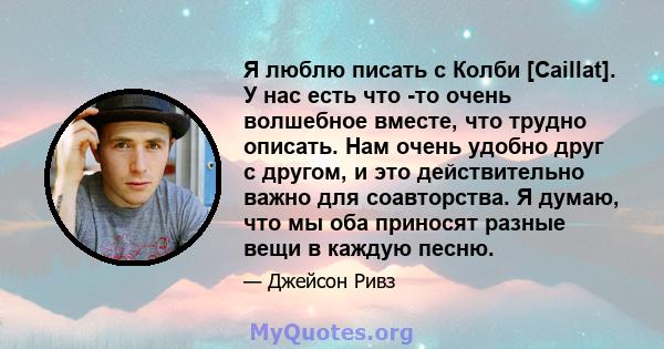 Я люблю писать с Колби [Caillat]. У нас есть что -то очень волшебное вместе, что трудно описать. Нам очень удобно друг с другом, и это действительно важно для соавторства. Я думаю, что мы оба приносят разные вещи в