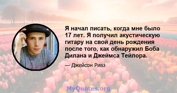 Я начал писать, когда мне было 17 лет. Я получил акустическую гитару на свой день рождения после того, как обнаружил Боба Дилана и Джеймса Тейлора.