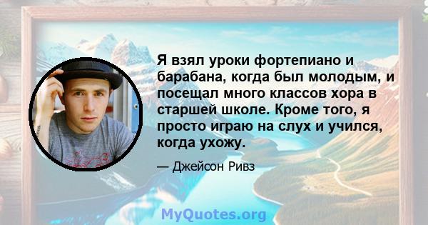 Я взял уроки фортепиано и барабана, когда был молодым, и посещал много классов хора в старшей школе. Кроме того, я просто играю на слух и учился, когда ухожу.