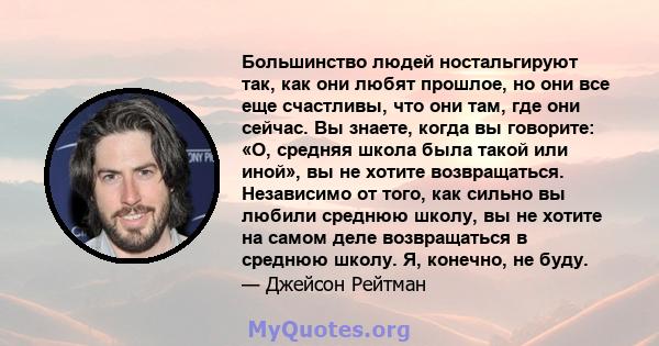 Большинство людей ностальгируют так, как они любят прошлое, но они все еще счастливы, что они там, где они сейчас. Вы знаете, когда вы говорите: «О, средняя школа была такой или иной», вы не хотите возвращаться.