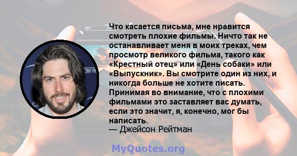 Что касается письма, мне нравится смотреть плохие фильмы. Ничто так не останавливает меня в моих треках, чем просмотр великого фильма, такого как «Крестный отец» или «День собаки» или «Выпускник». Вы смотрите один из