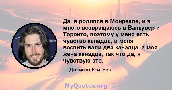 Да, я родился в Монреале, и я много возвращаюсь в Ванкувер и Торонто, поэтому у меня есть чувство канадца, и меня воспитывали два канадца, а моя жена канадца, так что да, я чувствую это.