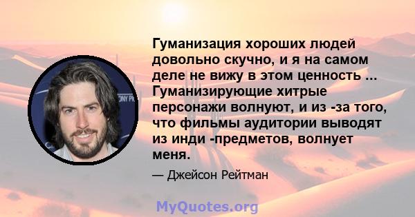 Гуманизация хороших людей довольно скучно, и я на самом деле не вижу в этом ценность ... Гуманизирующие хитрые персонажи волнуют, и из -за того, что фильмы аудитории выводят из инди -предметов, волнует меня.