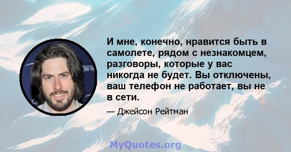 И мне, конечно, нравится быть в самолете, рядом с незнакомцем, разговоры, которые у вас никогда не будет. Вы отключены, ваш телефон не работает, вы не в сети.