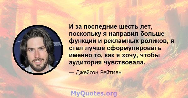 И за последние шесть лет, поскольку я направил больше функций и рекламных роликов, я стал лучше сформулировать именно то, как я хочу, чтобы аудитория чувствовала.