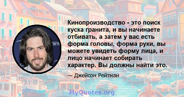 Кинопроизводство - это поиск куска гранита, и вы начинаете отбивать, а затем у вас есть форма головы, форма руки, вы можете увидеть форму лица, и лицо начинает собирать характер. Вы должны найти это.