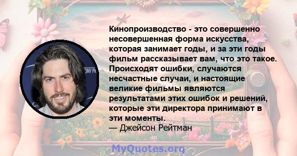 Кинопроизводство - это совершенно несовершенная форма искусства, которая занимает годы, и за эти годы фильм рассказывает вам, что это такое. Происходят ошибки, случаются несчастные случаи, и настоящие великие фильмы