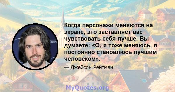 Когда персонажи меняются на экране, это заставляет вас чувствовать себя лучше. Вы думаете: «О, я тоже меняюсь, я постоянно становлюсь лучшим человеком».