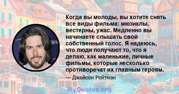 Когда вы молоды, вы хотите снять все виды фильма: мюзиклы, вестерны, ужас. Медленно вы начинаете слышать свой собственный голос. Я надеюсь, что люди получают то, что я делаю, как маленькие, личные фильмы, которые