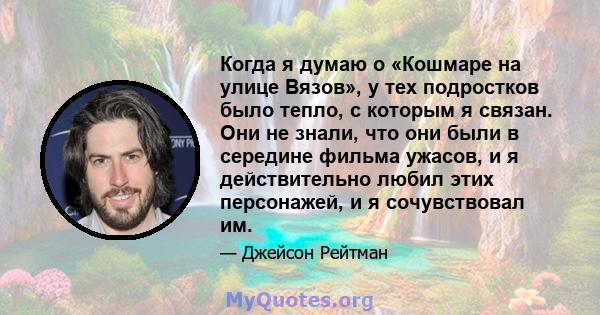 Когда я думаю о «Кошмаре на улице Вязов», у тех подростков было тепло, с которым я связан. Они не знали, что они были в середине фильма ужасов, и я действительно любил этих персонажей, и я сочувствовал им.