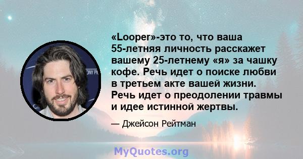 «Looper»-это то, что ваша 55-летняя личность расскажет вашему 25-летнему «я» за чашку кофе. Речь идет о поиске любви в третьем акте вашей жизни. Речь идет о преодолении травмы и идее истинной жертвы.