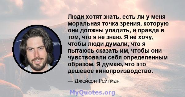 Люди хотят знать, есть ли у меня моральная точка зрения, которую они должны уладить, и правда в том, что я не знаю. Я не хочу, чтобы люди думали, что я пытаюсь сказать им, чтобы они чувствовали себя определенным