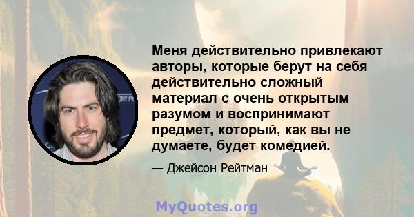 Меня действительно привлекают авторы, которые берут на себя действительно сложный материал с очень открытым разумом и воспринимают предмет, который, как вы не думаете, будет комедией.