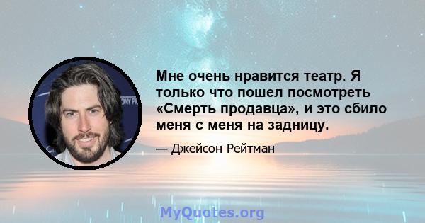 Мне очень нравится театр. Я только что пошел посмотреть «Смерть продавца», и это сбило меня с меня на задницу.