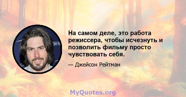 На самом деле, это работа режиссера, чтобы исчезнуть и позволить фильму просто чувствовать себя.