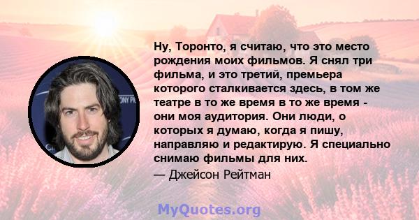 Ну, Торонто, я считаю, что это место рождения моих фильмов. Я снял три фильма, и это третий, премьера которого сталкивается здесь, в том же театре в то же время в то же время - они моя аудитория. Они люди, о которых я