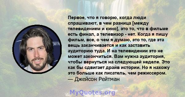 Первое, что я говорю, когда люди спрашивают, в чем разница [между телевидением и кино], это то, что в фильме есть финал, а телевизор - нет. Когда я пишу фильм, все, о чем я думаю, это то, где эта вещь заканчивается и