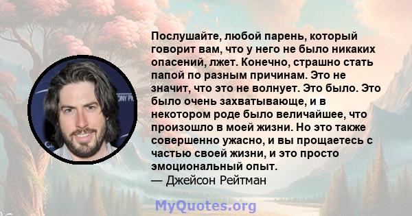 Послушайте, любой парень, который говорит вам, что у него не было никаких опасений, лжет. Конечно, страшно стать папой по разным причинам. Это не значит, что это не волнует. Это было. Это было очень захватывающе, и в