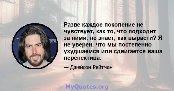 Разве каждое поколение не чувствует, как то, что подходит за ними, не знает, как вырасти? Я не уверен, что мы постепенно ухудшаемся или сдвигается ваша перспектива.