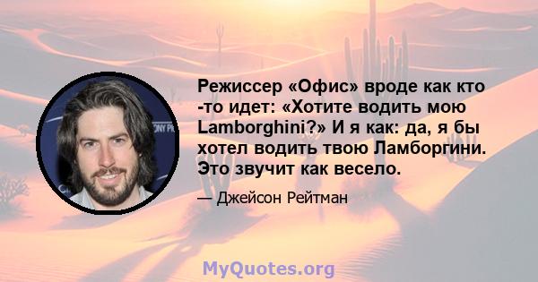 Режиссер «Офис» вроде как кто -то идет: «Хотите водить мою Lamborghini?» И я как: да, я бы хотел водить твою Ламборгини. Это звучит как весело.