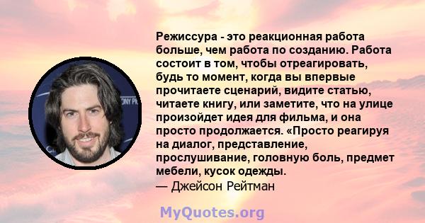 Режиссура - это реакционная работа больше, чем работа по созданию. Работа состоит в том, чтобы отреагировать, будь то момент, когда вы впервые прочитаете сценарий, видите статью, читаете книгу, или заметите, что на