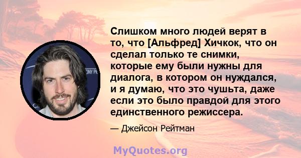 Слишком много людей верят в то, что [Альфред] Хичкок, что он сделал только те снимки, которые ему были нужны для диалога, в котором он нуждался, и я думаю, что это чушьта, даже если это было правдой для этого