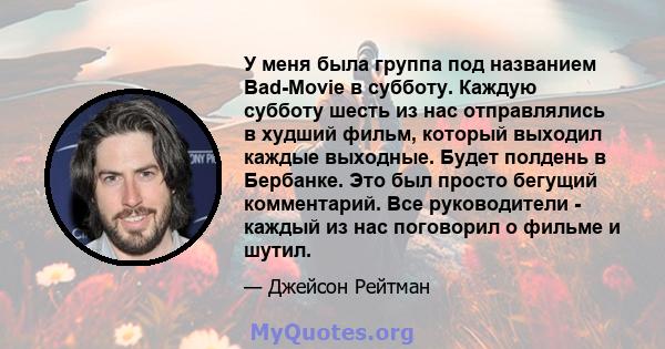 У меня была группа под названием Bad-Movie в субботу. Каждую субботу шесть из нас отправлялись в худший фильм, который выходил каждые выходные. Будет полдень в Бербанке. Это был просто бегущий комментарий. Все