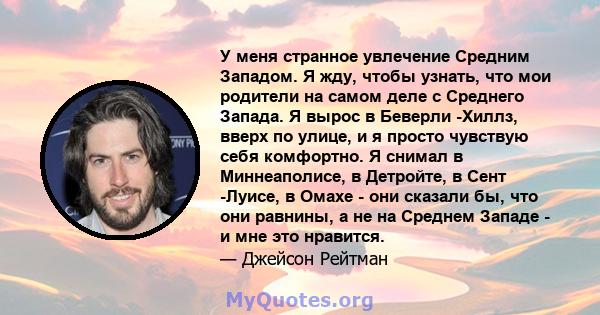 У меня странное увлечение Средним Западом. Я жду, чтобы узнать, что мои родители на самом деле с Среднего Запада. Я вырос в Беверли -Хиллз, вверх по улице, и я просто чувствую себя комфортно. Я снимал в Миннеаполисе, в