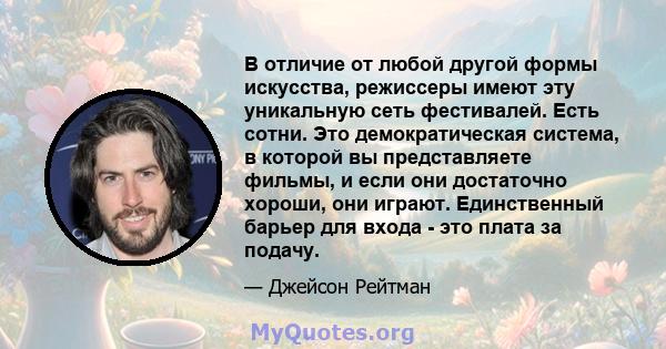 В отличие от любой другой формы искусства, режиссеры имеют эту уникальную сеть фестивалей. Есть сотни. Это демократическая система, в которой вы представляете фильмы, и если они достаточно хороши, они играют.