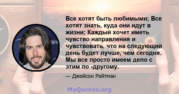 Все хотят быть любимыми; Все хотят знать, куда они идут в жизни; Каждый хочет иметь чувство направления и чувствовать, что на следующий день будет лучше, чем сегодня. Мы все просто имеем дело с этим по -другому.