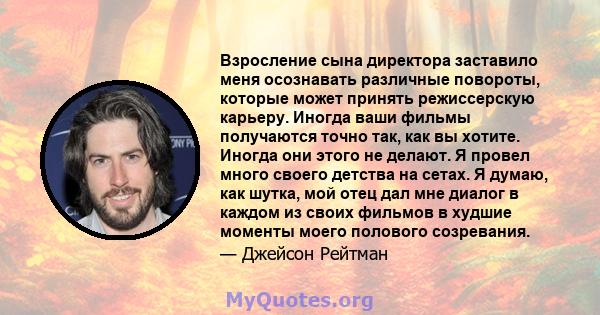 Взросление сына директора заставило меня осознавать различные повороты, которые может принять режиссерскую карьеру. Иногда ваши фильмы получаются точно так, как вы хотите. Иногда они этого не делают. Я провел много